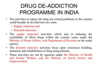 DRUG DE-ADDICTION
PROGRAMME IN INDIA
• The activities to reduce the drug use related problems in the country
could broadly be divided into two arms
– Supply reduction and
– Demand reduction.
• The supply reduction activities which aim at reducing the
availability of illicit drugs within the country come under the
Ministry of Home Affairs, with Department of Revenue as the nodal
agency.
• The demand reduction activities focus upon awareness building,
treatment and rehabilitation of drug using patients.
• These activities are run by agencies under the Ministry of Health
and Family Welfare, and the Ministry of Social Justice and
Empowerment.
 