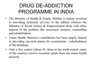 DRUG DE-ADDICTION
PROGRAMME IN INDIA
• The Ministry of Health & Family Welfare is mainly involved
in providing treatment services to the addicts whereas the
Ministry of Social Justice & Empowerment deals with other
aspects of the problem like awareness creation, counselling
and rehabilitation.
• Union Health Ministry’s contribution has been largely limited
to providing one-time grants for construction / refurbishment
of the buildings.
• Only a few centres (about 43, those in the north-eastern states
of the country) receive recurrent grants from the union health
ministry.
 