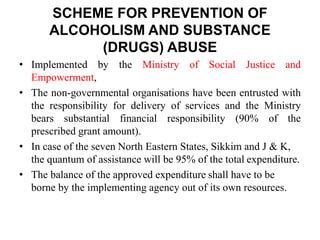 SCHEME FOR PREVENTION OF
ALCOHOLISM AND SUBSTANCE
(DRUGS) ABUSE
• Implemented by the Ministry of Social Justice and
Empowerment,
• The non-governmental organisations have been entrusted with
the responsibility for delivery of services and the Ministry
bears substantial financial responsibility (90% of the
prescribed grant amount).
• In case of the seven North Eastern States, Sikkim and J & K,
the quantum of assistance will be 95% of the total expenditure.
• The balance of the approved expenditure shall have to be
borne by the implementing agency out of its own resources.
 