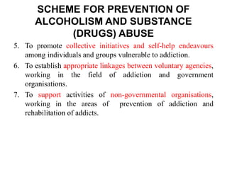 5. To promote collective initiatives and self-help endeavours
among individuals and groups vulnerable to addiction.
6. To establish appropriate linkages between voluntary agencies,
working in the field of addiction and government
organisations.
7. To support activities of non-governmental organisations,
working in the areas of prevention of addiction and
rehabilitation of addicts.
SCHEME FOR PREVENTION OF
ALCOHOLISM AND SUBSTANCE
(DRUGS) ABUSE
 