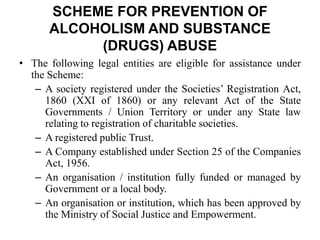• The following legal entities are eligible for assistance under
the Scheme:
– A society registered under the Societies’ Registration Act,
1860 (XXI of 1860) or any relevant Act of the State
Governments / Union Territory or under any State law
relating to registration of charitable societies.
– A registered public Trust.
– A Company established under Section 25 of the Companies
Act, 1956.
– An organisation / institution fully funded or managed by
Government or a local body.
– An organisation or institution, which has been approved by
the Ministry of Social Justice and Empowerment.
SCHEME FOR PREVENTION OF
ALCOHOLISM AND SUBSTANCE
(DRUGS) ABUSE
 