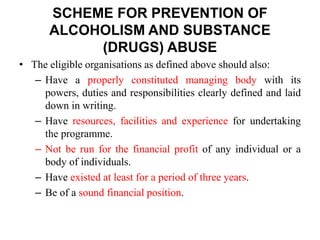 • The eligible organisations as defined above should also:
– Have a properly constituted managing body with its
powers, duties and responsibilities clearly defined and laid
down in writing.
– Have resources, facilities and experience for undertaking
the programme.
– Not be run for the financial profit of any individual or a
body of individuals.
– Have existed at least for a period of three years.
– Be of a sound financial position.
SCHEME FOR PREVENTION OF
ALCOHOLISM AND SUBSTANCE
(DRUGS) ABUSE
 