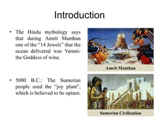 Introduction
• The Hindu mythology says
that during Amrit Manthan
one of the “14 Jewels” that the
ocean delivered was Varuni-
the Goddess of wine.
• 5000 B.C.: The Sumerian
people used the “joy plant”,
which is believed to be opium.
Amrit Manthan
Sumerian Civilization
 