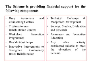 The Scheme is providing financial support for the
following components
• Drug Awareness and
Counselling Centres
• Treatment-cum-
Rehabilitation Centres
• Workplace Prevention
Programmes
• Deaddiction Camps
• Innovative Interventions to
Strengthen Community
Based Rehabilitation
• Technical Exchange &
Manpower Development
• Surveys, Studies, Evaluation
and Research
• Awareness and Preventive
Education
• Any other activity
considered suitable to meet
the objectives of the
Scheme.
 
