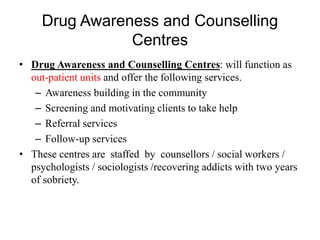 Drug Awareness and Counselling
Centres
• Drug Awareness and Counselling Centres: will function as
out-patient units and offer the following services.
– Awareness building in the community
– Screening and motivating clients to take help
– Referral services
– Follow-up services
• These centres are staffed by counsellors / social workers /
psychologists / sociologists /recovering addicts with two years
of sobriety.
 