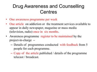 Drug Awareness and Counselling
Centres
• One awareness programme per week
• One article on addiction or the treatment services available to
appear in daily newspaper, magazine or mass media
(television, radio) once in six months.
• Awareness programme register to be maintained by the
project-in-charge –
– Details of programmes conducted with feedback from 5
people for each programme.
– Copy of the article published / details of the programme
telecast / broadcast.
 