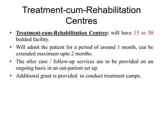 Treatment-cum-Rehabilitation
Centres
• Treatment-cum-Rehabilitation Centres: will have 15 or 30
bedded facility.
• Will admit the patient for a period of around 1 month, can be
extended maximum upto 2 months.
• The after care / follow-up services are to be provided on an
ongoing basis in an out-patient set up.
• Additional grant is provided to conduct treatment camps.
 