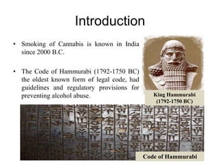 Introduction
• Smoking of Cannabis is known in India
since 2000 B.C.
• The Code of Hammurabi (1792-1750 BC)
the oldest known form of legal code, had
guidelines and regulatory provisions for
preventing alcohol abuse. King Hammurabi
(1792-1750 BC)
Code of Hammurabi
 