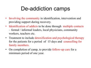 De-addiction camps
• Involving the community in identification, intervention and
providing support during recovery.
• Identification of addicts to be done through multiple contacts
– formal / informal leaders, local physicians, community
workers, teachers etc.
• Treatment to include detoxification and psychological therapy
for the patients for a period of 15 days and counselling for
family members.
• On completion of camp, to provide follow-up care for a
minimum period of one year.
 