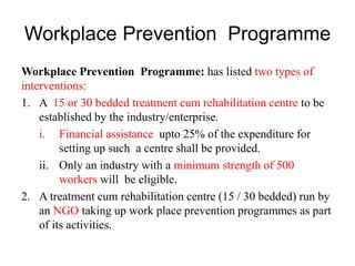 Workplace Prevention Programme
Workplace Prevention Programme: has listed two types of
interventions:
1. A 15 or 30 bedded treatment cum rehabilitation centre to be
established by the industry/enterprise.
i. Financial assistance upto 25% of the expenditure for
setting up such a centre shall be provided.
ii. Only an industry with a minimum strength of 500
workers will be eligible.
2. A treatment cum rehabilitation centre (15 / 30 bedded) run by
an NGO taking up work place prevention programmes as part
of its activities.
 
