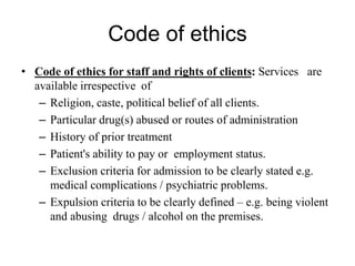 Code of ethics
• Code of ethics for staff and rights of clients: Services are
available irrespective of
– Religion, caste, political belief of all clients.
– Particular drug(s) abused or routes of administration
– History of prior treatment
– Patient's ability to pay or employment status.
– Exclusion criteria for admission to be clearly stated e.g.
medical complications / psychiatric problems.
– Expulsion criteria to be clearly defined – e.g. being violent
and abusing drugs / alcohol on the premises.
 
