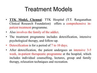 Treatment Models
• TTK Model, Chennai: TTK Hospital (T.T. Ranganathan
Clinical Research Foundation) offers a comprehensive in-
patient treatment programme.
• Also involves the family of the addict.
• The treatment programme includes detoxification, intensive
psychological therapy, and follow-up.
• Detoxification is for a period of 7 to 10 days.
• After detoxification, the patient undergoes an intensive 3-5
week, in-patient therapeutic programme at the hospital, which
includes individual counselling, lectures, group and family
therapy, relaxation techniques and recreation.
 