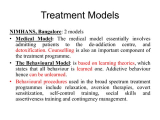 Treatment Models
NIMHANS, Bangalore: 2 models
• Medical Model: The medical model essentially involves
admitting patients to the de-addiction centre, and
detoxification. Counselling is also an important component of
the treatment programme.
• The Behavioural Model: is based on learning theories, which
states that all behaviour is learned one. Addictive behaviour
hence can be unlearned.
• Behavioural procedures used in the broad spectrum treatment
programmes include relaxation, aversion therapies, covert
sensitization, self-control training, social skills and
assertiveness training and contingency management.
 