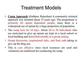 Treatment Models
• Camp Approach: (Jodhpur, Rajasthan) A community oriented
approach was initiated about 15 years ago. The programme is
primarily for opium dependent people, since there is a
widespread use of opium by a large proportion of population.
• The camp lasts for 10 days. About 20 to 30 individuals who
are motivated to give up opium are kept in a local school or
local building and detoxified initially in a group setting.
• Group discussion, inspirational talks, and final oath taking to
give up the drug use.
• This is cost effective since local resources are used and
volunteers are mobilized for conducting the camp.
 
