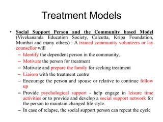 Treatment Models
• Social Support Person and the Community based Model
(Vivekananda Education Society, Calcutta, Kripa Foundation,
Mumbai and many others) : A trained community volunteers or lay
counsellor will
– Identify the dependent person in the community,
– Motivate the person for treatment
– Motivate and prepare the family for seeking treatment
– Liaison with the treatment centre
– Encourage the person and spouse or relative to continue follow
up
– Provide psychological support - help engage in leisure time
activities or to provide and develop a social support network for
the person to maintain changed life style.
– In case of relapse, the social support person can repeat the cycle
 