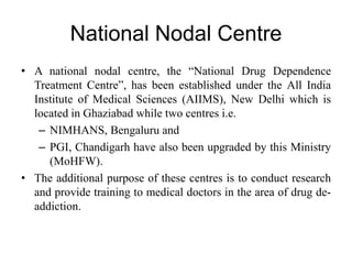 National Nodal Centre
• A national nodal centre, the “National Drug Dependence
Treatment Centre”, has been established under the All India
Institute of Medical Sciences (AIIMS), New Delhi which is
located in Ghaziabad while two centres i.e.
– NIMHANS, Bengaluru and
– PGI, Chandigarh have also been upgraded by this Ministry
(MoHFW).
• The additional purpose of these centres is to conduct research
and provide training to medical doctors in the area of drug de-
addiction.
 