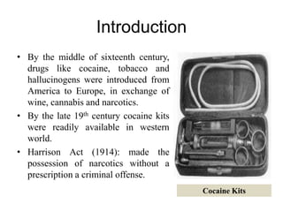 Introduction
• By the middle of sixteenth century,
drugs like cocaine, tobacco and
hallucinogens were introduced from
America to Europe, in exchange of
wine, cannabis and narcotics.
• By the late 19th century cocaine kits
were readily available in western
world.
• Harrison Act (1914): made the
possession of narcotics without a
prescription a criminal offense.
Cocaine Kits
 