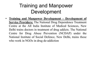 Training and Manpower
Development
• Training and Manpower Development – Development of
Service Providers: The National Drug Dependence Treatment
Centre at the All India Institute of Medical Sciences, New
Delhi trains doctors in treatment of drug addicts. The National
Centre for Drug Abuse Prevention (NCDAP) under the
National Institute of Social Defence, New Delhi, trains those
who work in NGOs in drug de-addiction
 
