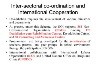 Inter-sectoral co-ordination and
International Cooperation
• De-addiction requires the involvement of various ministries
and departments
• At present, under this Scheme, the GOI supports 361 Non-
Governmental Organisations (NGOs) running 376
Deaddiction-cum-Rehabilitation Centres, De-addiction Camps,
and 68 Counselling and Awareness Centres.
• Programmes are being developed for the sensitisation of
teachers, parents and peer groups in school environment
through the participation of NGOs.
• International collaboration with International Labour
Organization (ILO), and United Nations Office on Drugs and
Crime (UNODC)
 