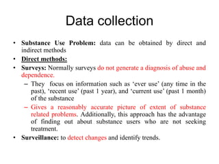 Data collection
• Substance Use Problem: data can be obtained by direct and
indirect methods
• Direct methods:
• Surveys: Normally surveys do not generate a diagnosis of abuse and
dependence.
– They focus on information such as ‘ever use’ (any time in the
past), ‘recent use’ (past 1 year), and ‘current use’ (past 1 month)
of the substance
– Gives a reasonably accurate picture of extent of substance
related problems. Additionally, this approach has the advantage
of finding out about substance users who are not seeking
treatment.
• Surveillance: to detect changes and identify trends.
 