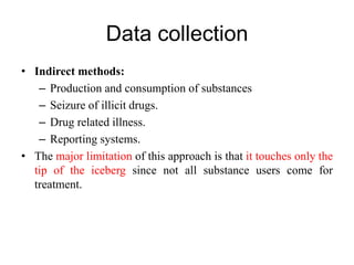 Data collection
• Indirect methods:
– Production and consumption of substances
– Seizure of illicit drugs.
– Drug related illness.
– Reporting systems.
• The major limitation of this approach is that it touches only the
tip of the iceberg since not all substance users come for
treatment.
 