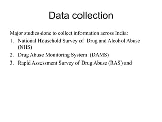 Data collection
Major studies done to collect information across India:
1. National Household Survey of Drug and Alcohol Abuse
(NHS)
2. Drug Abuse Monitoring System (DAMS)
3. Rapid Assessment Survey of Drug Abuse (RAS) and
 