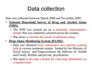 Data collection
Data was collected between March 2000 and November 2001.
• National Household Survey of Drug and Alcohol Abuse
(NHS):
– The NHS was carried out on a nationally representative
sample that was randomly selected across the country.
– Was done to estimate the extent of substance abuse
• Drug Abuse Monitoring System (DAMS):
– Data was obtained from consecutive new patients seeking
help in various treatment centres funded by the Ministry of
Social Justice and Empowerment, the Ministry of Health
and Family Welfare and private psychiatrists
– Was done to develop a format for collecting information on
a regular basis
 