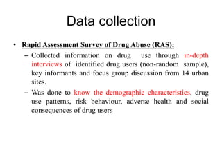 Data collection
• Rapid Assessment Survey of Drug Abuse (RAS):
– Collected information on drug use through in-depth
interviews of identified drug users (non-random sample),
key informants and focus group discussion from 14 urban
sites.
– Was done to know the demographic characteristics, drug
use patterns, risk behaviour, adverse health and social
consequences of drug users
 