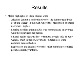 Results
• Major highlights of these studies were
– Alcohol, cannabis and opiates were the commonest drugs
of abuse except in the RAS where the proportion of opiate
users was higher.
– Sharing needles among IDUs was common and on average
with three partners per person
– Several health hazards like weakness, cough, loss of body
weight, chest infection, fever and tuberculosis were
common across studies.
– Depression and anxiety were the most commonly reported
psychological symptoms.
 