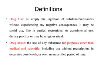 Definitions
• Drug Use: is simply the ingestion of substance/substances
without experiencing any negative consequences. It may be
social use, like in parties; recreational or experimental use,
dietary practice or may be religious ritual.
• Drug abuse: the use of any substance for purposes other than
medical and scientific, including use without prescription, in
excessive dose levels, or over an unjustified period of time.
 