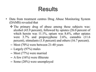 Results
• Data from treatment centres Drug Abuse Monitoring System
(DAMS) revealed that
 The primary drug of abuse among these subjects was:
alcohol (43.9 percent), followed by opiates (26.0 percent of
which heroin was 11.1%, opium was 8.6%, other opiates
were 3.7% and propoxyphene 2.6%, cannabis (11.6
percent), stimulants (1.8 percent) and others (16.7 percent).
– Most (70%) were between 21-40 years
– Largely (97%) males
– Most (77%) were married
– A few (16%) were illiterate
– Some (20%) were unemployed
 