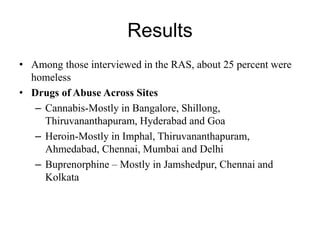 Results
• Among those interviewed in the RAS, about 25 percent were
homeless
• Drugs of Abuse Across Sites
– Cannabis-Mostly in Bangalore, Shillong,
Thiruvananthapuram, Hyderabad and Goa
– Heroin-Mostly in Imphal, Thiruvananthapuram,
Ahmedabad, Chennai, Mumbai and Delhi
– Buprenorphine – Mostly in Jamshedpur, Chennai and
Kolkata
 