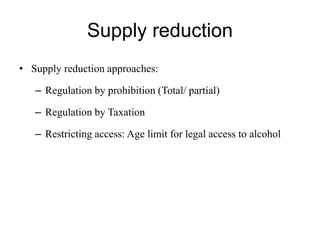 Supply reduction
• Supply reduction approaches:
– Regulation by prohibition (Total/ partial)
– Regulation by Taxation
– Restricting access: Age limit for legal access to alcohol
 