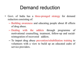 Demand reduction
• Govt. of India has a three-pronged strategy for demand
reduction consisting of:
– Building awareness and educating people about ill effects
of drug abuse.
– Dealing with the addicts through programme of
motivational counselling, treatment, follow-up and social-
reintegration of recovered addicts.
– To impart drug abuse prevention/rehabilitation training to
volunteers with a view to build up an educated cadre of
service providers.
 