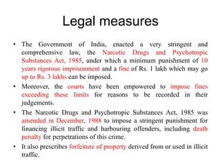 Legal measures
• The Government of India, enacted a very stringent and
comprehensive law, the Narcotic Drugs and Psychotropic
Substances Act, 1985, under which a minimum punishment of 10
years rigorous imprisonment and a fine of Rs. 1 lakh which may go
up to Rs. 3 lakhs can be imposed.
• Moreover, the courts have been empowered to impose fines
exceeding these limits for reasons to be recorded in their
judgements.
• The Narcotic Drugs and Psychotropic Substances Act, 1985 was
amended in December, 1988 to impose a stringent punishment for
financing illicit traffic and harbouring offenders, including death
penalty for perpetrations of this crime.
• It also prescribes forfeiture of property derived from or used in illicit
traffic.
 