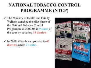 NATIONAL TOBACCO CONTROL
PROGRAMME (NTCP)
 The Ministry of Health and Family
Welfare launched the pilot phase of
the National Tobacco Control
Programme in 2007-08 in 9 states of
the country covering 18 districts
 In 2008, it has been upscaled to 42
districts across 21 states.
67
 