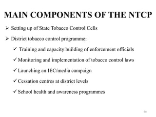 MAIN COMPONENTS OF THE NTCP
 Setting up of State Tobacco Control Cells
 District tobacco control programme:
 Training and capacity building of enforcement officials
 Monitoring and implementation of tobacco control laws
 Launching an IEC/media campaign
 Cessation centres at district levels
 School health and awareness programmes
68
 