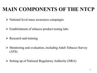  National level mass awareness campaigns
 Establishment of tobacco product testing labs
 Research and training
 Monitoring and evaluation, including Adult Tobacco Survey
(ATS)
 Setting up of National Regulatory Authority (NRA)
69
MAIN COMPONENTS OF THE NTCP
 
