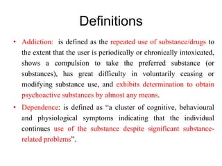 Definitions
• Addiction: is defined as the repeated use of substance/drugs to
the extent that the user is periodically or chronically intoxicated,
shows a compulsion to take the preferred substance (or
substances), has great difficulty in voluntarily ceasing or
modifying substance use, and exhibits determination to obtain
psychoactive substances by almost any means.
• Dependence: is defined as “a cluster of cognitive, behavioural
and physiological symptoms indicating that the individual
continues use of the substance despite significant substance-
related problems”.
 