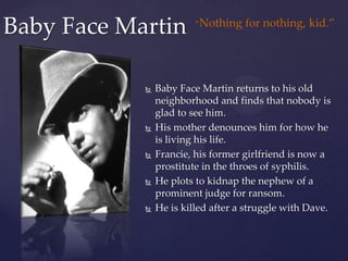 Baby Face Martin“Nothing for nothing, kid.”Baby Face Martin returns to his old neighborhood and finds that nobody is glad to see him.His mother denounces him for how he is living his life.Francie, his former girlfriend is now a prostitute in the throes of syphilis.He plots to kidnap the nephew of a prominent judge for ransom.He is killed after a struggle with Dave.