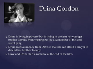 Drina GordonDrina is living in poverty but is trying to prevent her younger brother Tommy from wasting his life as a member of the local street gang.Drina receives money from Dave so that she can afford a lawyer to defend her brother Tommy.Dave and Drina start a romance at the end of the film.