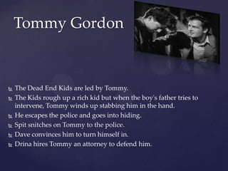 Tommy GordonThe Dead End Kids are led by Tommy.The Kids rough up a rich kid but when the boy's father tries to intervene, Tommy winds up stabbing him in the hand. He escapes the police and goes into hiding.Spit snitches on Tommy to the police.Dave convinces him to turn himself in.Drina hires Tommy an attorney to defend him.