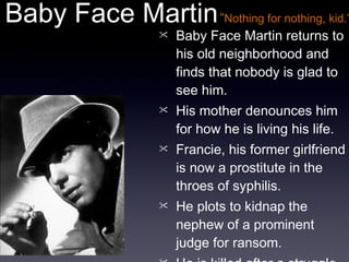 Baby Face Martin returns to his old neighborhood and finds that nobody is glad to see him. His mother denounces him for how he is living his life. Francie, his former girlfriend is now a prostitute in the throes of syphilis. He plots to kidnap the nephew of a prominent judge for ransom. He is killed after a struggle with Dave. Baby Face Martin “ Nothing for nothing, kid.” 