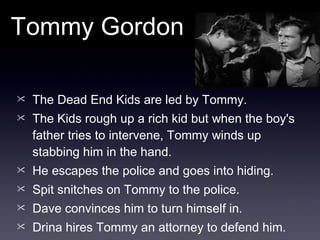 The Dead End Kids are led by Tommy. The Kids rough up a rich kid but when the boy's father tries to intervene, Tommy winds up stabbing him in the hand.  He escapes the police and goes into hiding. Spit snitches on Tommy to the police. Dave convinces him to turn himself in. Drina hires Tommy an attorney to defend him. Tommy Gordon 