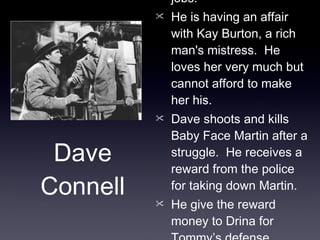 Dave is an unemployed architect who works odd jobs. He is having an affair with Kay Burton, a rich man's mistress.  He loves her very much but cannot afford to make her his. Dave shoots and kills Baby Face Martin after a struggle.  He receives a reward from the police for taking down Martin. He give the reward money to Drina for Tommy’s defense. Dave leaves Kay to peruse a relationship with Drina. Dave Connell 