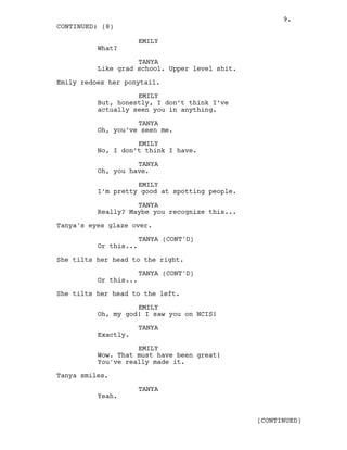 EMILY
What?
TANYA
Like grad school. Upper level shit.
Emily redoes her ponytail.
EMILY
But, honestly, I don’t think I’ve
actually seen you in anything.
TANYA
Oh, you’ve seen me.
EMILY
No, I don’t think I have.
TANYA
Oh, you have.
EMILY
I’m pretty good at spotting people.
TANYA
Really? Maybe you recognize this...
Tanya's eyes glaze over.
TANYA (CONT'D)
Or this...
She tilts her head to the right.
TANYA (CONT'D)
Or this...
She tilts her head to the left.
EMILY
Oh, my god! I saw you on NCIS!
TANYA
Exactly.
EMILY
Wow. That must have been great!
You've really made it.
Tanya smiles.
TANYA
Yeah.
CONTINUED: (8)
(CONTINUED)
9.
 