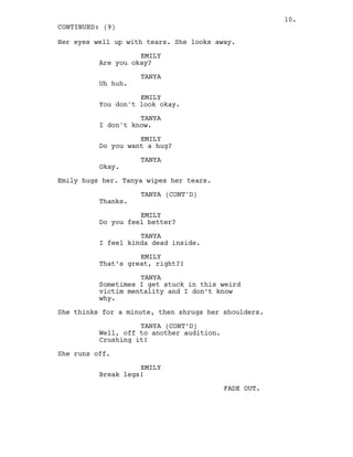 Her eyes well up with tears. She looks away.
EMILY
Are you okay?
TANYA
Uh huh.
EMILY
You don't look okay.
TANYA
I don't know.
EMILY
Do you want a hug?
TANYA
Okay.
Emily hugs her. Tanya wipes her tears.
TANYA (CONT'D)
Thanks.
EMILY
Do you feel better?
TANYA
I feel kinda dead inside.
EMILY
That’s great, right?!
TANYA
Sometimes I get stuck in this weird
victim mentality and I don’t know
why.
She thinks for a minute, then shrugs her shoulders.
TANYA (CONT’D)
Well, off to another audition.
Crushing it!
She runs off.
EMILY
Break legs!
FADE OUT.
CONTINUED: (9)
10.
 