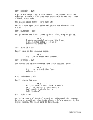 INT. BEDROOM - DAY
A pale arm hangs limply from beneath the covers. Bare feet
exposed. A woman (late 20s) lies prostrate in the bed. Eyes
closed, mouth open.
The phone alarm RINGS. It’s 6:00 AM.
EMILY’S eyes open. She grabs the phone and silences the
alarm.
INT. BATHROOM - DAY
Emily washes her face. Looks up to mirror, soap dripping.
EMILY
I am a successful actress. No, I am
a successful actor... I am a
successful THESPIAN!
INT. BEDROOM - DAY
Emily puts on her running shoes.
EMILY
I’d like to thank the Academy...
INT. KITCHEN - DAY
She opens the fridge covered with inspirational notes.
EMILY
I’d like to thank the Tony
voters...
EXT. APARTMENT - DAY
Emily starts her run.
EMILY
“I look good, I feel good, I should
be in Hollywood. I look good, I
feel good, I should be in
Hollywood...”
EXT. PARK - DAY
Emily catches a glimpse of something underneath the leaves.
An arm or something. She looks closer. It’s a dead girl. She
looks closer. The dead girl is breathing.
(CONTINUED)
 