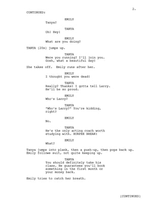 EMILY
Tanya?
TANYA
Oh! Hey!
EMILY
What are you doing?
TANYA (20s) jumps up.
TANYA
Were you running? I’ll join you.
Gosh, what a beautiful day!
She takes off. Emily runs after her.
EMILY
I thought you were dead!
TANYA
Really? Thanks! I gotta tell Larry.
He’ll be so proud.
EMILY
Who’s Larry?
TANYA
“Who’s Larry?” You’re kidding,
right?
EMILY
No.
TANYA
He’s the only acting coach worth
studying with. BURPEE BREAK!
EMILY
What?
Tanya jumps into plank, then a push-up, then pops back up.
Emily follows suit, not quite keeping up.
TANYA
You should definitely take his
class. He guarantees you’ll book
something in the first month or
your money back.
Emily tries to catch her breath.
CONTINUED:
(CONTINUED)
2.
 