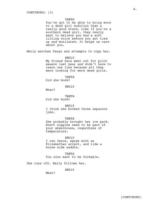 TANYA
You've got to be able to bring more
to a dead girl audition than a
really good stare. Like if you’re a
southern dead girl, they really
want to believe you had a soft
lilting voice before you got tied
up and mutilated. It helps us care
about you.
Emily watches Tanya and attempts to copy her.
EMILY
My friend Sara went out for pilot
season last year and didn't have to
learn one line because all they
were looking for were dead girls.
TANYA
Did she book?
EMILY
What?
TANYA
Did she book?
EMILY
I think she booked three separate
jobs.
TANYA
She probably brought her ice pack.
Erect nipples need to be part of
your wheelhouse, regardless of
temperature.
EMILY
I can fence, speak with an
Elizabethan accent, and ride a
horse side saddle.
TANYA
You also want to be fuckable.
She runs off. Emily follows her.
EMILY
What?
CONTINUED: (3)
(CONTINUED)
4.
 